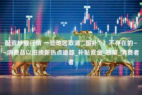 配资炒股行情 一些地区取消“国补”？不存在的——消费品以旧换新热点追踪_补贴资金_政策_消费者