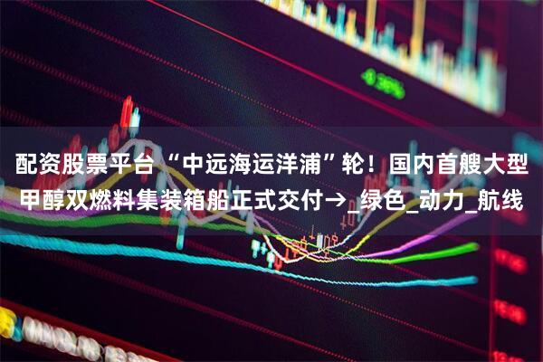 配资股票平台 “中远海运洋浦”轮！国内首艘大型甲醇双燃料集装箱船正式交付→_绿色_动力_航线