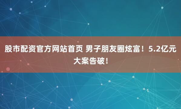 股市配资官方网站首页 男子朋友圈炫富！5.2亿元大案告破！