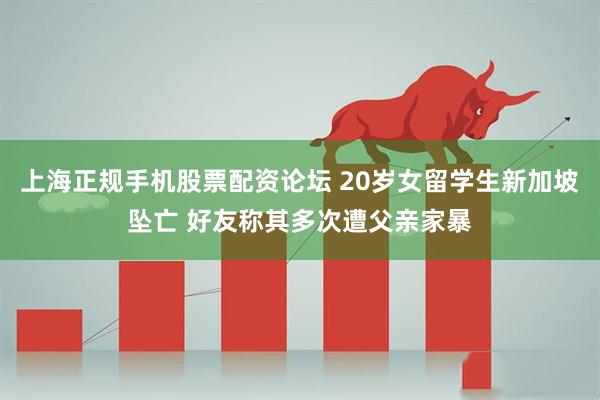 上海正规手机股票配资论坛 20岁女留学生新加坡坠亡 好友称其多次遭父亲家暴