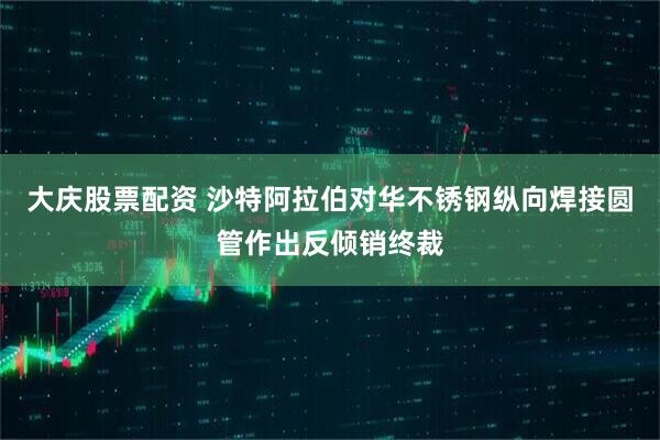 大庆股票配资 沙特阿拉伯对华不锈钢纵向焊接圆管作出反倾销终裁