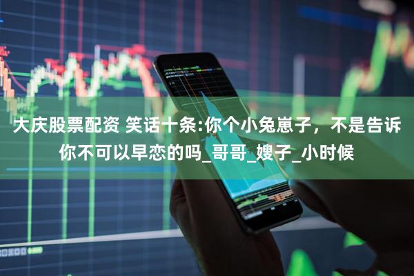 大庆股票配资 笑话十条:你个小兔崽子，不是告诉你不可以早恋的吗_哥哥_嫂子_小时候