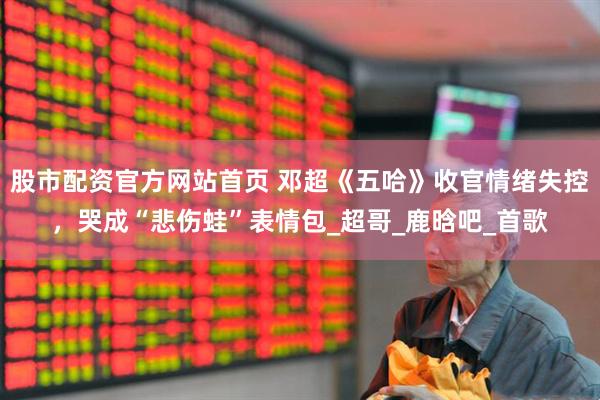 股市配资官方网站首页 邓超《五哈》收官情绪失控，哭成“悲伤蛙”表情包_超哥_鹿晗吧_首歌