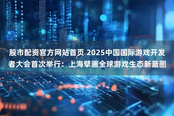 股市配资官方网站首页 2025中国国际游戏开发者大会首次举行：上海擘画全球游戏生态新蓝图