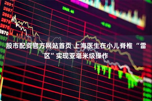 股市配资官方网站首页 上海医生在小儿脊椎 “雷区”实现亚毫米级操作