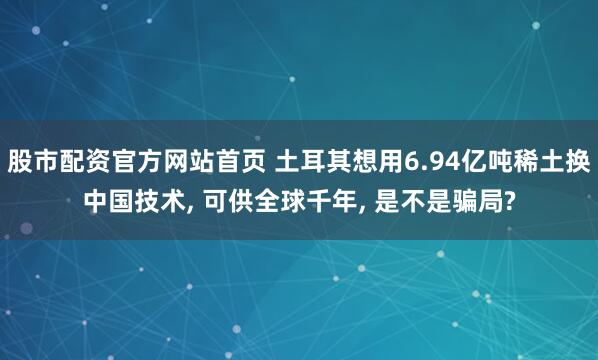 股市配资官方网站首页 土耳其想用6.94亿吨稀土换中国技术, 可供全球千年, 是不是骗局?