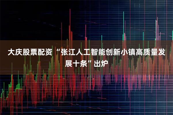 大庆股票配资 “张江人工智能创新小镇高质量发展十条”出炉