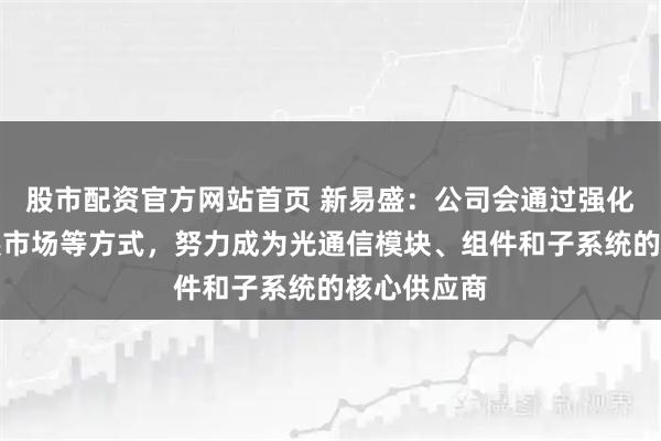 股市配资官方网站首页 新易盛：公司会通过强化研发、拓展市场等方式，努力成为光通信模块、组件和子系统的核心供应商