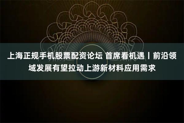 上海正规手机股票配资论坛 首席看机遇丨前沿领域发展有望拉动上游新材料应用需求