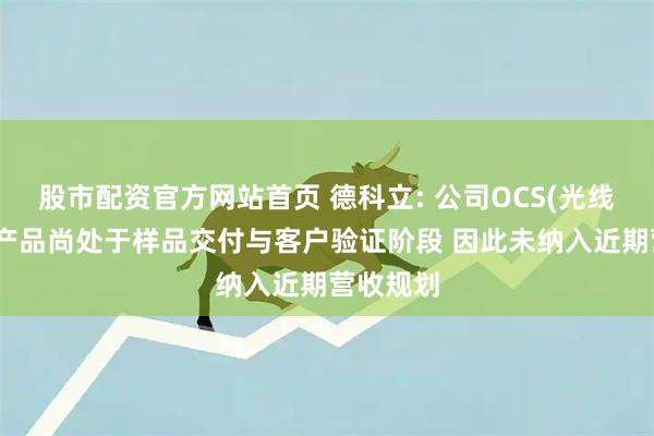 股市配资官方网站首页 德科立: 公司OCS(光线路交换)产品尚处于样品交付与客户验证阶段 因此未纳入近期营收规划