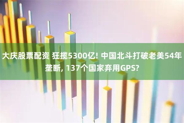 大庆股票配资 狂揽5300亿! 中国北斗打破老美54年垄断, 137个国家弃用GPS?