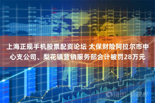 上海正规手机股票配资论坛 太保财险阿拉尔市中心支公司、梨花镇营销服务部合计被罚28万元