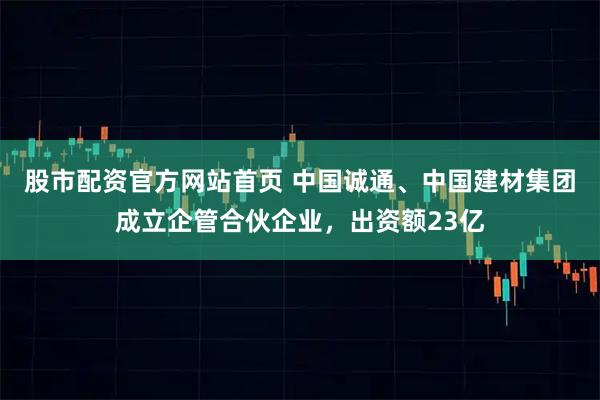 股市配资官方网站首页 中国诚通、中国建材集团成立企管合伙企业，出资额23亿
