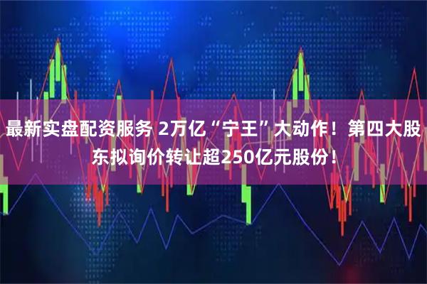 最新实盘配资服务 2万亿“宁王”大动作！第四大股东拟询价转让超250亿元股份！